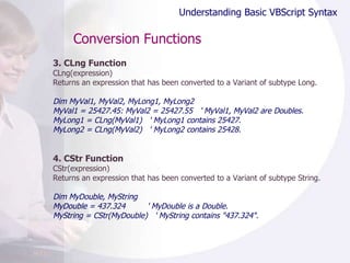 Conversion Functions 3. CLng Function CLng(expression) Returns an expression that has been converted to a Variant of subtype Long. Dim MyVal1, MyVal2, MyLong1, MyLong2 MyVal1 = 25427.45: MyVal2 = 25427.55  ' MyVal1, MyVal2 are Doubles. MyLong1 = CLng(MyVal1)  ' MyLong1 contains 25427. MyLong2 = CLng(MyVal2)  ' MyLong2 contains 25428. 4. CStr Function CStr(expression) Returns an expression that has been converted to a Variant of subtype String.  Dim MyDouble, MyString MyDouble = 437.324  ' MyDouble is a Double. MyString = CStr(MyDouble)  ' MyString contains "437.324". Understanding Basic VBScript Syntax 