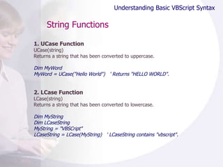 String Functions 1. UCase Function UCase(string) Returns a string that has been converted to uppercase.  Dim MyWord MyWord = UCase("Hello World")  ' Returns "HELLO WORLD". 2. LCase Function LCase(string) Returns a string that has been converted to lowercase. Dim MyString Dim LCaseString MyString = "VBSCript" LCaseString = LCase(MyString)  ' LCaseString contains "vbscript". Understanding Basic VBScript Syntax 