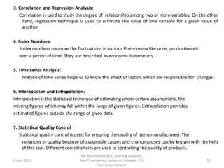 3. Correlation and Regression Analysis:
Correlation is used to study the degree of relationship among two or more variables. On the other
hand, regression technique is used to estimate the value of one variable for a given value of
another.
4. Index Numbers:
Index numbers measure the fluctuations in various Phenomena like price, production etc
over a period of time, They are described as economic barometers.
5. Time series Analysis:
Analysis of time series helps us to know the effect of factors which are responsible for changes:
6. Interpolation and Extrapolation:
Interpolation is the statistical technique of estimating under certain assumptions, the
missing figures which may fall within the range of given figures. Extrapolation provides
estimated figures outside the range of given data.
7. Statistical Quality Control
Statistical quality control is used for ensuring the quality of items manufactured. The
variations in quality because of assignable causes and chance causes can be known with the help
of this tool. Different control charts are used in controlling the quality of products.
5 June 2022 11
Mr. MUSTAQ MULLA, Teaching Assistant,
Rani Channamma University Belagavi, P G
Centre Jamakhandi
 