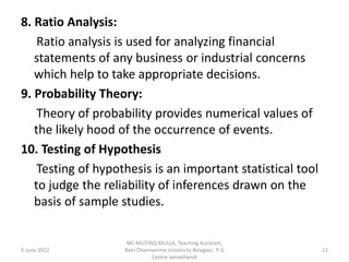 8. Ratio Analysis:
Ratio analysis is used for analyzing financial
statements of any business or industrial concerns
which help to take appropriate decisions.
9. Probability Theory:
Theory of probability provides numerical values of
the likely hood of the occurrence of events.
10. Testing of Hypothesis
Testing of hypothesis is an important statistical tool
to judge the reliability of inferences drawn on the
basis of sample studies.
5 June 2022 12
Mr. MUSTAQ MULLA, Teaching Assistant,
Rani Channamma University Belagavi, P G
Centre Jamakhandi
 