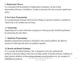 8. Replacement Theory:
It is concerned with the problems of replacement of machines, etc due to their
deteriorating efficiency or breakdown. It helps to determine the most economic replacement
policy.
9. Non Linear Programming:
It is a programming technique which involves finding an optimum solution to a problem in
which some or all variables are non-linear.
10. Sequencing:
Sequencing tool is used to determine a sequence in which given jobs should be performed
by minimizing the total efforts.
11. Quadratic Programming:
Quadratic programming technique is designed to solve certain problems, the objective
function of which takes the form of a quadratic equation.
12. Branch and Bound Technique
It is a recently developed technique. This is designed to solve the combinational
problems of decision making where there are large number of feasible solutions. Problems of
plant location, problems of determining minimum cost of production etc. are examples of
combinational problems.
5 June 2022 15
Mr. MUSTAQ MULLA, Teaching Assistant,
Rani Channamma University Belagavi, P G
Centre Jamakhandi
 