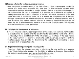 (ii) Provide solution for various business problems:
These techniques are being used in the field of production, procurement, marketing,
finance and allied fields. Problems like, how best can the managers and executives
allocate the available resources to various products so that in a given time the profits
are maximum or the cost is minimum? Is it possible for an industrial enterprise to
arrange the time and quantity of orders of its stock such that the overall profit with
given resources is maximum? How far is it within the competence of a business
manager to determine the number of men and machines to be employed and used in
such a manner that neither remains idle and at the same time the customer or the
public has not to wait unduly long for service? And similar other problems can be solved
with the help of quantitative techniques.
(iii) Enable proper deployment of resources:
It render valuable help in proper deployment of resources. For example, PERT enables
us to determine the earliest and the latest times for each of the events and activities
and thereby helps in identification of the critical path. All this helps in the deployment
of the resources from one activity to another to enable the project completion on time.
This techniques, thus, provides for determining the probability of completing an event
or project itself by a specified date.
(iv) Helps in minimizing waiting and servicing costs:
This theory helps the management men in minimizing the total waiting and servicing
costs. This technique also analyses the feasibility of adding facilities and thereby helps
the business people to take a correct and profitable decision.
5 June 2022 17
Mr. MUSTAQ MULLA, Teaching Assistant,
Rani Channamma University Belagavi, P G
Centre Jamakhandi
 