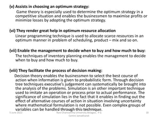 (v) Assists in choosing an optimum strategy:
Game theory is especially used to determine the optimum strategy in a
competitive situation and enables the businessmen to maximise profits or
minimize losses by adopting the optimum strategy.
(vi) They render great help in optimum resource allocation
Linear programming technique is used to allocate scarce resources in an
optimum manner in problem of scheduling, product – mix and so on.
(vii) Enable the management to decide when to buy and how much to buy:
The techniques of inventory planning enables the management to decide
when to buy and how much to buy.
(viii) They facilitate the process of decision making:
Decision theory enables the businessmen to select the best course of
action when information is given to probabilistic form. Through decision
tree techniques executive’s judgement can systematically be brought into
the analysis of the problems. Simulation is an other important technique
used to imitate an operation or process prior to actual performance. The
significance of simulation lies in the fact that it enables in finding out the
effect of alternative courses of action in situation involving uncertainty
where mathematical formulation is not possible. Even complex groups of
variables can be handled through this technique.
5 June 2022 18
Mr. MUSTAQ MULLA, Teaching Assistant,
Rani Channamma University Belagavi, P G
Centre Jamakhandi
 