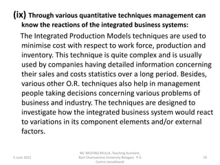 (ix) Through various quantitative techniques management can
know the reactions of the integrated business systems:
The Integrated Production Models techniques are used to
minimise cost with respect to work force, production and
inventory. This technique is quite complex and is usually
used by companies having detailed information concerning
their sales and costs statistics over a long period. Besides,
various other O.R. techniques also help in management
people taking decisions concerning various problems of
business and industry. The techniques are designed to
investigate how the integrated business system would react
to variations in its component elements and/or external
factors.
5 June 2022 19
Mr. MUSTAQ MULLA, Teaching Assistant,
Rani Channamma University Belagavi, P G
Centre Jamakhandi
 