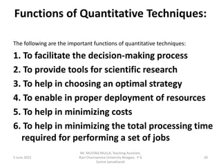 Functions of Quantitative Techniques:
The following are the important functions of quantitative techniques:
1. To facilitate the decision-making process
2. To provide tools for scientific research
3. To help in choosing an optimal strategy
4. To enable in proper deployment of resources
5. To help in minimizing costs
6. To help in minimizing the total processing time
required for performing a set of jobs
5 June 2022 20
Mr. MUSTAQ MULLA, Teaching Assistant,
Rani Channamma University Belagavi, P G
Centre Jamakhandi
 