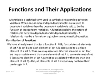 Functions and Their Applications
A function is a technical term used to symbolise relationship between
variables. When one or more independent variables are related to
dependent variables then the dependent variable is said to be the
function of independent variables. A function explains the nature of
relationship between dependent and independent variables. A
relationship may be a formula or a graph or a mathematical equation,
Classification of Functions
We have already learnt that for a function f : A B, f associates all elements
of set A to set B and each element of set A is associated to a unique
element of a set B. Thus, we may associate different element of set B or
we may associate more than one element of set A to same element of set
B (but same element of set A cannot be associated with more than one
element of set B). Also, all elements of set B may or may not have their
pre-images in A.
5 June 2022 21
Mr. MUSTAQ MULLA, Teaching Assistant,
Rani Channamma University Belagavi, P G
Centre Jamakhandi
 