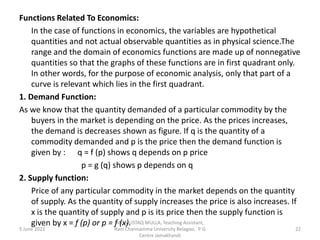 Functions Related To Economics:
In the case of functions in economics, the variables are hypothetical
quantities and not actual observable quantities as in physical science.The
range and the domain of economics functions are made up of nonnegative
quantities so that the graphs of these functions are in first quadrant only.
In other words, for the purpose of economic analysis, only that part of a
curve is relevant which lies in the first quadrant.
1. Demand Function:
As we know that the quantity demanded of a particular commodity by the
buyers in the market is depending on the price. As the prices increases,
the demand is decreases shown as figure. If q is the quantity of a
commodity demanded and p is the price then the demand function is
given by : q = f (p) shows q depends on p price
p = g (q) shows p depends on q
2. Supply function:
Price of any particular commodity in the market depends on the quantity
of supply. As the quantity of supply increases the price is also increases. If
x is the quantity of supply and p is its price then the supply function is
given by x = f (p) or p = f (x).
5 June 2022 22
Mr. MUSTAQ MULLA, Teaching Assistant,
Rani Channamma University Belagavi, P G
Centre Jamakhandi
 