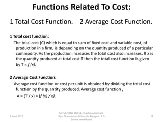 Functions Related To Cost:
1 Total Cost Function. 2 Average Cost Function.
1 Total cost function:
The total cost (C) which is equal to sum of fixed cost and variable cost, of
production in a firm, is depending on the quantity produced of a particular
commodity. As the production increases the total cost also increases. If x is
the quantity produced at total cost T then the total cost function is given
by T = f (x).
2 Average Cost Function:
Average cost function or cost per unit is obtained by dividing the total cost
function by the quantity produced. Average cost function ,
A = (T / x) = (f (x) / x).
5 June 2022 23
Mr. MUSTAQ MULLA, Teaching Assistant,
Rani Channamma University Belagavi, P G
Centre Jamakhandi
 