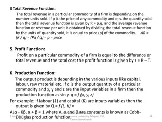 3 Total Revenue Function:
The total revenue in a particular commodity of a firm is depending on the
number units sold. If p is the price of any commodity and q is the quantity sold
then the total revenue function is given by R = p.q, and the average revenue
function or revenue per unit is obtained by dividing the total revenue function
by the units of quantity sold, it is equal to price (p) of the commodity. AR =
(R / q) = (Pq / q) = p = price
5. Profit Function:
Profit on a particular commodity of a firm is equal to the difference or
total revenue and the total cost the profit function is given by z = R – T.
6. Production Function:
The output product is depending in the various inputs like capital,
labour, raw material etc. If q is the output quantity of a particular
commodity and x, y and z are the input variables in a firm then the
production function as sin y. q = f (x, y, z)
For example: If labour (1) and capital (K) are inputs variables then the
output is given by Q = f (L, K) =
ALα - Kβ, α + β = 1 where A, α and β are constants is known as Cobb-
Douglas production function.
5 June 2022 24
Mr. MUSTAQ MULLA, Teaching Assistant,
Rani Channamma University Belagavi, P G
Centre Jamakhandi
 