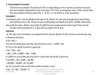 7. Consumption Function:
The total consumption function of a firm is depending on the income as income increases
the consumption expenditure also increases. If C is the consumption and I is the income then
the consumption function given by C = f (5) = a + bI where a, b are constants.
Example1:
A company sells x tins of chicken each day at Rs. 80 per tin. the cost of production and selling
price of these tins is Rs. 50 per tin plus a fixed daily overhead cost of Rs. 18,000. Determine
the profit function. What is the profit if 2,000 tins are produced and sold a day? Find out the
number of tins produced in a day with no profit and no loss.
Solution:
a). Per day x tins of chicken are produced with cost Rs. 80 per tin the revenue received per day
is Revenue function
R (x) = 80. x
The cost of production per day cost function is c(x) = 1,800 + 50x
If P (x) is the profit function is given by
P (x) = R(x) - c(x)
= 80x - (50x +1,800) = 30x - 1,800
If 2,000 tins are produced and sold in a day then the profit is given by
P (2,000) = 30 × 2,000 - 18,000
= 60,000 - 18,000 = Rs. 42,000
b). for no profit and no loss then profit function is zero
P (x) = 0 = 30x - 18,000 = 0
5 June 2022 25
Mr. MUSTAQ MULLA, Teaching Assistant,
Rani Channamma University Belagavi, P G
Centre Jamakhandi
 