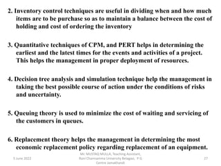 2. Inventory control techniques are useful in dividing when and how much
items are to be purchase so as to maintain a balance between the cost of
holding and cost of ordering the inventory
3. Quantitative techniques of CPM, and PERT helps in determining the
earliest and the latest times for the events and activities of a project.
This helps the management in proper deployment of resources.
4. Decision tree analysis and simulation technique help the management in
taking the best possible course of action under the conditions of risks
and uncertainty.
5. Queuing theory is used to minimize the cost of waiting and servicing of
the customers in queues.
6. Replacement theory helps the management in determining the most
economic replacement policy regarding replacement of an equipment.
5 June 2022 27
Mr. MUSTAQ MULLA, Teaching Assistant,
Rani Channamma University Belagavi, P G
Centre Jamakhandi
 