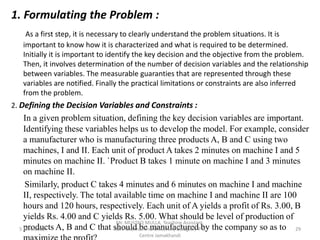 1. Formulating the Problem :
As a first step, it is necessary to clearly understand the problem situations. It is
important to know how it is characterized and what is required to be determined.
Initially it is important to identify the key decision and the objective from the problem.
Then, it involves determination of the number of decision variables and the relationship
between variables. The measurable guaranties that are represented through these
variables are notified. Finally the practical limitations or constraints are also inferred
from the problem.
2. Defining the Decision Variables and Constraints :
In a given problem situation, defining the key decision variables are important.
Identifying these variables helps us to develop the model. For example, consider
a manufacturer who is manufacturing three products A, B and C using two
machines, I and II. Each unit of product A takes 2 minutes on machine I and 5
minutes on machine II. `Product B takes 1 minute on machine I and 3 minutes
on machine II.
Similarly, product C takes 4 minutes and 6 minutes on machine I and machine
II, respectively. The total available time on machine I and machine II are 100
hours and 120 hours, respectively. Each unit of A yields a profit of Rs. 3.00, B
yields Rs. 4.00 and C yields Rs. 5.00. What should be level of production of
products A, B and C that should be manufactured by the company so as to
5 June 2022 29
Mr. MUSTAQ MULLA, Teaching Assistant,
Rani Channamma University Belagavi, P G
Centre Jamakhandi
 