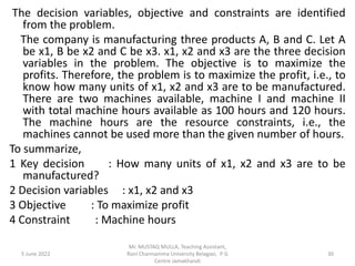 The decision variables, objective and constraints are identified
from the problem.
The company is manufacturing three products A, B and C. Let A
be x1, B be x2 and C be x3. x1, x2 and x3 are the three decision
variables in the problem. The objective is to maximize the
profits. Therefore, the problem is to maximize the profit, i.e., to
know how many units of x1, x2 and x3 are to be manufactured.
There are two machines available, machine I and machine II
with total machine hours available as 100 hours and 120 hours.
The machine hours are the resource constraints, i.e., the
machines cannot be used more than the given number of hours.
To summarize,
1 Key decision : How many units of x1, x2 and x3 are to be
manufactured?
2 Decision variables : x1, x2 and x3
3 Objective : To maximize profit
4 Constraint : Machine hours
5 June 2022 30
Mr. MUSTAQ MULLA, Teaching Assistant,
Rani Channamma University Belagavi, P G
Centre Jamakhandi
 