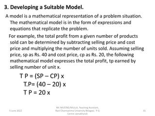 3. Developing a Suitable Model.
A model is a mathematical representation of a problem situation.
The mathematical model is in the form of expressions and
equations that replicate the problem.
For example, the total profit from a given number of products
sold can be determined by subtracting selling price and cost
price and multiplying the number of units sold. Assuming selling
price, sp as Rs. 40 and cost price, cp as Rs. 20, the following
mathematical model expresses the total profit, tp earned by
selling number of unit x.
T P = (SP – CP) x
T.P= (40 – 20) x
T P = 20 x
5 June 2022 31
Mr. MUSTAQ MULLA, Teaching Assistant,
Rani Channamma University Belagavi, P G
Centre Jamakhandi
 