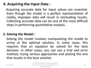 4. Acquiring the Input Data :
Acquiring accurate data for input values are essential.
Even though the model is a perfect representation of
reality, improper data will result in misleading results.
Collecting accurate data can be one of the most difficult
steps in performing quantitative analysis.
5. Solving the Model :
Solving the model involves manipulating the model to
arrive at the optimal solution. In some cases, this
requires that an equation be solved for the best
decision. In other cases, you can use a trial and error
method, trying various approaches and picking the one
that results in the best solution
5 June 2022 32
Mr. MUSTAQ MULLA, Teaching Assistant,
Rani Channamma University Belagavi, P G
Centre Jamakhandi
 