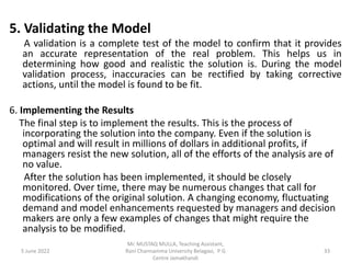 5. Validating the Model
A validation is a complete test of the model to confirm that it provides
an accurate representation of the real problem. This helps us in
determining how good and realistic the solution is. During the model
validation process, inaccuracies can be rectified by taking corrective
actions, until the model is found to be fit.
6. Implementing the Results
The final step is to implement the results. This is the process of
incorporating the solution into the company. Even if the solution is
optimal and will result in millions of dollars in additional profits, if
managers resist the new solution, all of the efforts of the analysis are of
no value.
After the solution has been implemented, it should be closely
monitored. Over time, there may be numerous changes that call for
modifications of the original solution. A changing economy, fluctuating
demand and model enhancements requested by managers and decision
makers are only a few examples of changes that might require the
analysis to be modified.
5 June 2022 33
Mr. MUSTAQ MULLA, Teaching Assistant,
Rani Channamma University Belagavi, P G
Centre Jamakhandi
 