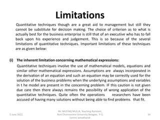 Limitations
Quantitative techniques though are a great aid to management but still they
cannot be substitute for decision making. The choice of criterion as to what is
actually best for the business enterprise is still that of an executive who has to fall
back upon his experience and judgement. This is so because of the several
limitations of quantitative techniques. Important limitations of these techniques
are as given below:
(i) The inherent limitation concerning mathematical expressions:
Quantitative techniques involve the use of mathematical models, equations and
similar other mathematical expressions. Assumptions are always incorporated in
the derivation of an equation and such an equation may be correctly used for the
solution of the business problems when the underlying assumptions and variables
in t he model are present in the concerning problem. IF this caution is not given
due care then there always remains the possibility of wrong application of the
quantitative techniques. Quite often the operations researchers have been
accused of having many solutions without being able to find problems that fit.
5 June 2022 34
Mr. MUSTAQ MULLA, Teaching Assistant,
Rani Channamma University Belagavi, P G
Centre Jamakhandi
 