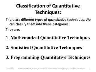 Classification of Quantitative
Techniques:
There are different types of quantitative techniques. We
can classify them into three categories.
They are:
1. Mathematical Quantitative Techniques
2. Statistical Quantitative Techniques
3. Programming Quantitative Techniques
5 June 2022 7
Mr. MUSTAQ MULLA, Teaching Assistant, Rani Channamma University Belagavi, P G Centre Jamakhandi
 