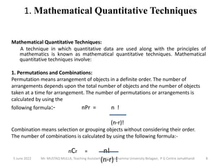 1. Mathematical Quantitative Techniques
Mathematical Quantitative Techniques:
A technique in which quantitative data are used along with the principles of
mathematics is known as mathematical quantitative techniques. Mathematical
quantitative techniques involve:
1. Permutations and Combinations:
Permutation means arrangement of objects in a definite order. The number of
arrangements depends upon the total number of objects and the number of objects
taken at a time for arrangement. The number of permutations or arrangements is
calculated by using the
following formula:- nPr = n !
(n-r)!
Combination means selection or grouping objects without considering their order.
The number of combinations is calculated by using the following formula:-
nCr = n!
(n-r) !
5 June 2022 8
Mr. MUSTAQ MULLA, Teaching Assistant, Rani Channamma University Belagavi, P G Centre Jamakhandi
 