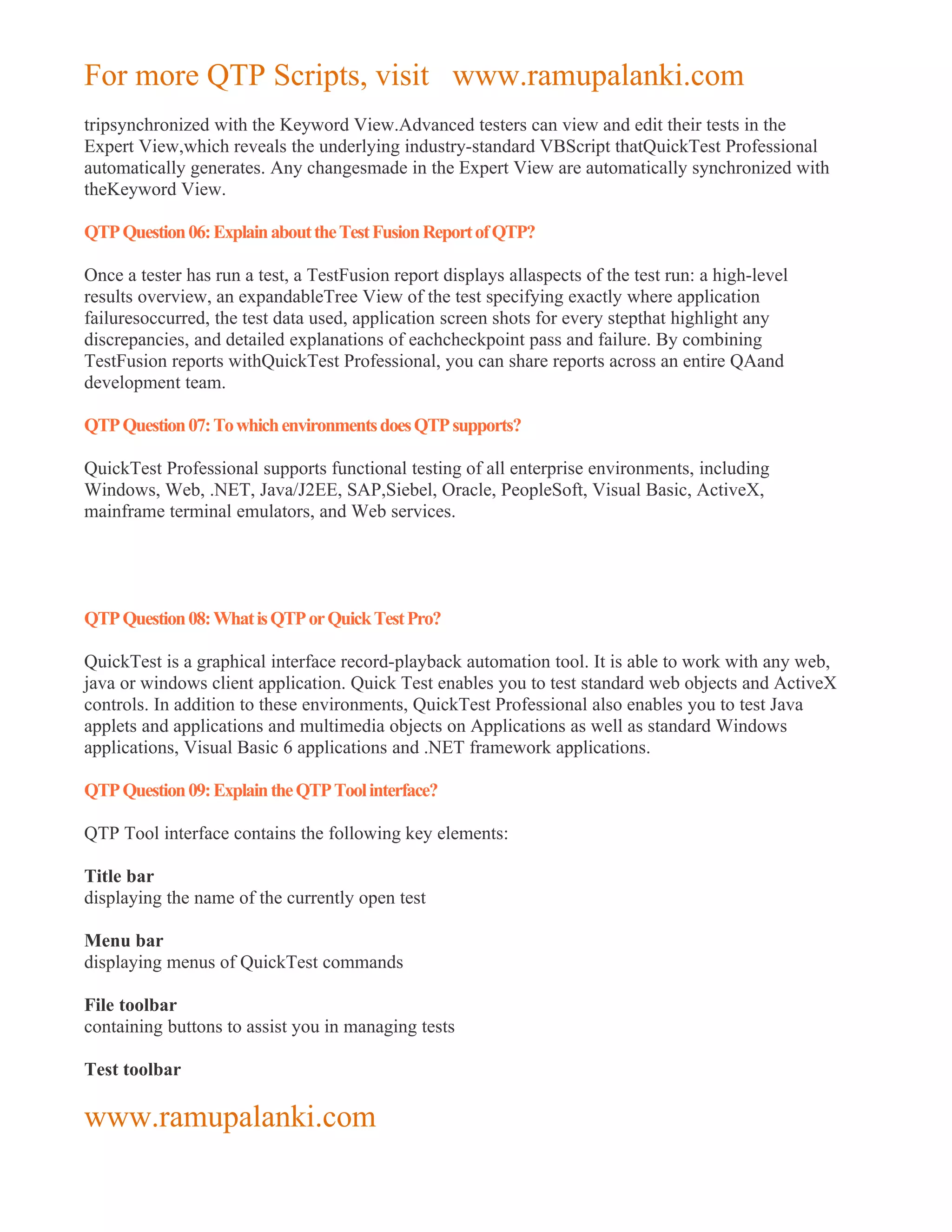 For more QTP Scripts, visit www.ramupalanki.com
tripsynchronized with the Keyword View.Advanced testers can view and edit their tests in the
Expert View,which reveals the underlying industry-standard VBScript thatQuickTest Professional
automatically generates. Any changesmade in the Expert View are automatically synchronized with
theKeyword View.

QTP Question 06: Explain about the Test Fusion Report of QTP?

Once a tester has run a test, a TestFusion report displays allaspects of the test run: a high-level
results overview, an expandableTree View of the test specifying exactly where application
failuresoccurred, the test data used, application screen shots for every stepthat highlight any
discrepancies, and detailed explanations of eachcheckpoint pass and failure. By combining
TestFusion reports withQuickTest Professional, you can share reports across an entire QAand
development team.

QTP Question 07: To which environments does QTP supports?

QuickTest Professional supports functional testing of all enterprise environments, including
Windows, Web, .NET, Java/J2EE, SAP,Siebel, Oracle, PeopleSoft, Visual Basic, ActiveX,
mainframe terminal emulators, and Web services.




QTP Question 08: What is QTP or Quick Test Pro?

QuickTest is a graphical interface record-playback automation tool. It is able to work with any web,
java or windows client application. Quick Test enables you to test standard web objects and ActiveX
controls. In addition to these environments, QuickTest Professional also enables you to test Java
applets and applications and multimedia objects on Applications as well as standard Windows
applications, Visual Basic 6 applications and .NET framework applications.

QTP Question 09: Explain the QTP Tool interface?

QTP Tool interface contains the following key elements:

Title bar
displaying the name of the currently open test

Menu bar
displaying menus of QuickTest commands

File toolbar
containing buttons to assist you in managing tests

Test toolbar

www.ramupalanki.com
 