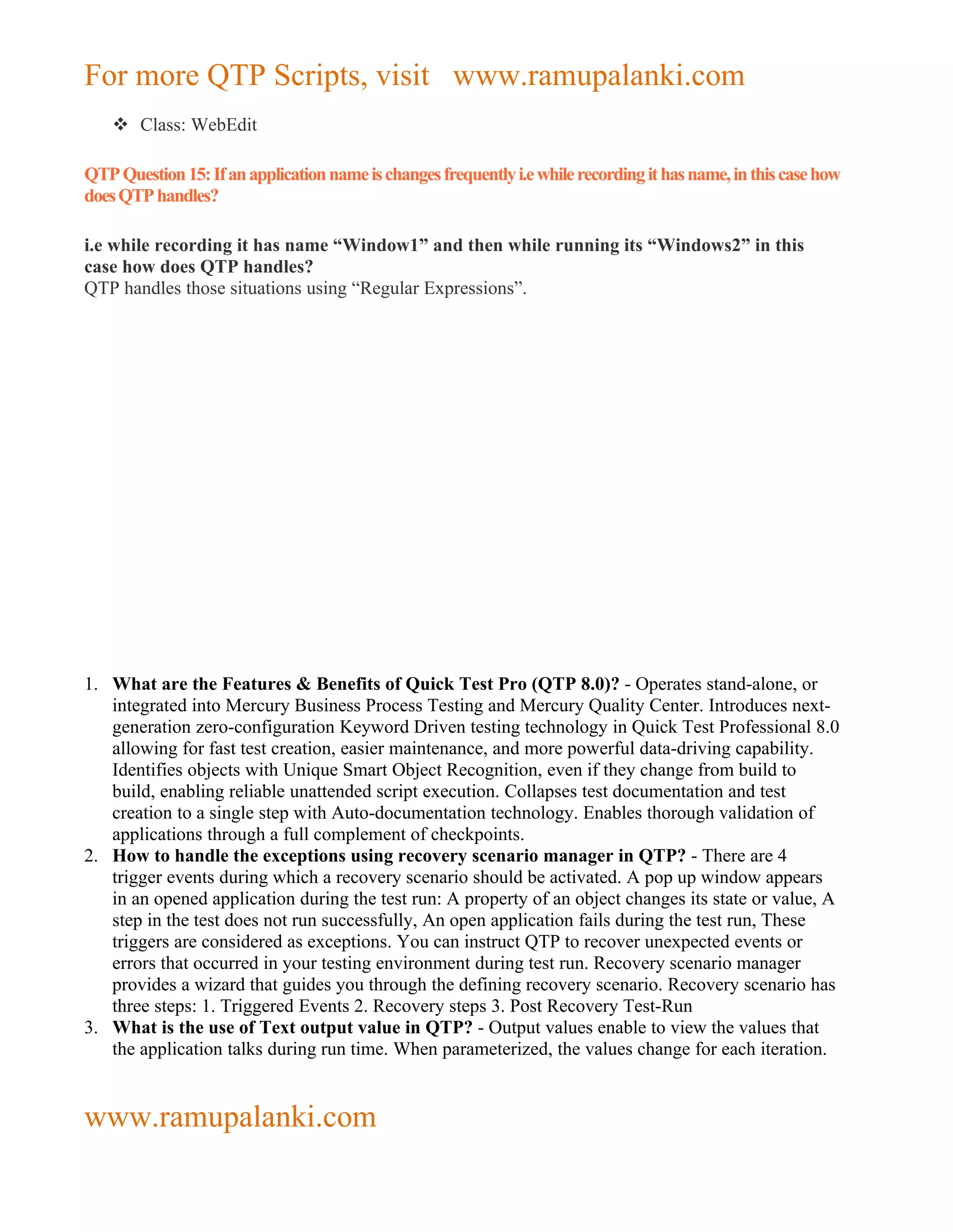 For more QTP Scripts, visit www.ramupalanki.com
     Class: WebEdit

QTP Question 15: If an application name is changes frequently i.e while recording it has name, in this case how
does QTP handles?

i.e while recording it has name “Window1” and then while running its “Windows2” in this
case how does QTP handles?
QTP handles those situations using “Regular Expressions”.




1. What are the Features & Benefits of Quick Test Pro (QTP 8.0)? - Operates stand-alone, or
   integrated into Mercury Business Process Testing and Mercury Quality Center. Introduces next-
   generation zero-configuration Keyword Driven testing technology in Quick Test Professional 8.0
   allowing for fast test creation, easier maintenance, and more powerful data-driving capability.
   Identifies objects with Unique Smart Object Recognition, even if they change from build to
   build, enabling reliable unattended script execution. Collapses test documentation and test
   creation to a single step with Auto-documentation technology. Enables thorough validation of
   applications through a full complement of checkpoints.
2. How to handle the exceptions using recovery scenario manager in QTP? - There are 4
   trigger events during which a recovery scenario should be activated. A pop up window appears
   in an opened application during the test run: A property of an object changes its state or value, A
   step in the test does not run successfully, An open application fails during the test run, These
   triggers are considered as exceptions. You can instruct QTP to recover unexpected events or
   errors that occurred in your testing environment during test run. Recovery scenario manager
   provides a wizard that guides you through the defining recovery scenario. Recovery scenario has
   three steps: 1. Triggered Events 2. Recovery steps 3. Post Recovery Test-Run
3. What is the use of Text output value in QTP? - Output values enable to view the values that
   the application talks during run time. When parameterized, the values change for each iteration.


www.ramupalanki.com
 