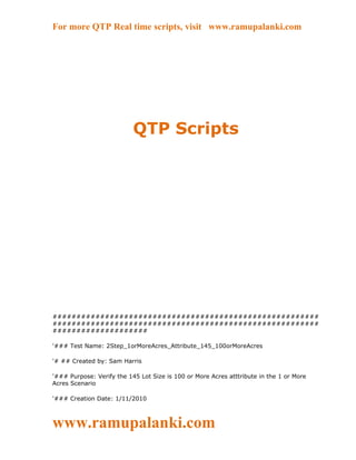 For more QTP Real time scripts, visit www.ramupalanki.com




                           QTP Scripts




########################################################
########################################################
####################

'### Test Name: 2Step_1orMoreAcres_Attribute_145_100orMoreAcres

'# ## Created by: Sam Harris

'### Purpose: Verify the 145 Lot Size is 100 or More Acres atttribute in the 1 or More
Acres Scenario

'### Creation Date: 1/11/2010



www.ramupalanki.com
 