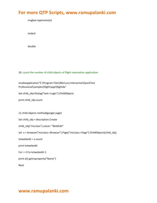 For more QTP Scripts, www.ramupalanki.com
        msgbox typename(x)



        output



        double




10. count the number of child objects of flight reservation application


invokeapplication"E:Program FilesMercury InteractiveQuickTest
Professionalsamplesflightappflight4a"

Set child_obj=Dialog("text:=Login").ChildObjects

print child_obj.count



11.child objects method(google page)

Set child_obj = description.Create

child_obj("micclass").value= "WebEdit"

set x = browser("micclass:=Browser").Page("micclass:=Page").ChildObjects(child_obj)

totwebedit = x.count

print totwebedit

For i = 0 to totwebedit-1

print x(i).getroproperty("Name")

Next




www.ramupalanki.com
 