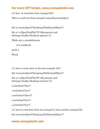 For more QTP Scripts, www.ramupalanki.com
12. how to read data from notepad file?

‘How to read text from notepad using filesystemobject



Set x=createobject("Scripting.FileSystemObject")

Set y= x.OpenTextFile("E:Documents and
SettingsSudhaDesktopgod.txt",1)

While not y.atendofstream

    a=y.readline()

print a

Wend




13. how to write data in the new notepad file?

Set x=createobject("Scripting.FileSystemObject")

Set z= x.OpenTextFile("E:Documents and
SettingsSudhaDesktoplord.txt",2)

z.writeline("One")

z.writeline("two")

z.writeline("three")

z.writeline("four")

z.writeline("five")

14. how to read data from one notepad to wrte another notepad file

Set x=createobject("Scripting.FileSystemObject")


www.ramupalanki.com
 