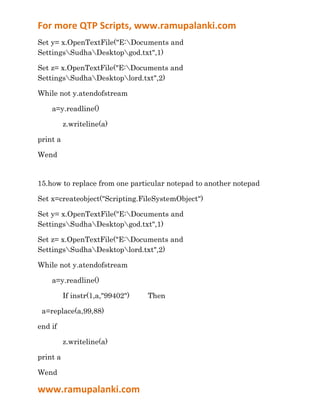For more QTP Scripts, www.ramupalanki.com
Set y= x.OpenTextFile("E:Documents and
SettingsSudhaDesktopgod.txt",1)

Set z= x.OpenTextFile("E:Documents and
SettingsSudhaDesktoplord.txt",2)

While not y.atendofstream

    a=y.readline()

          z.writeline(a)

print a

Wend


15.how to replace from one particular notepad to another notepad

Set x=createobject("Scripting.FileSystemObject")

Set y= x.OpenTextFile("E:Documents and
SettingsSudhaDesktopgod.txt",1)

Set z= x.OpenTextFile("E:Documents and
SettingsSudhaDesktoplord.txt",2)

While not y.atendofstream

    a=y.readline()

          If instr(1,a,"99402")   Then

 a=replace(a,99,88)

end if

          z.writeline(a)

print a

Wend

www.ramupalanki.com
 