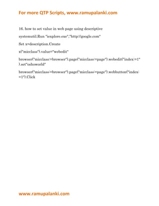 For more QTP Scripts, www.ramupalanki.com


16. how to set value in web page using descriptive

systemutil.Run "iexplore.exe","http://google.com"

Set x=description.Create

x("micclass").value="webedit"

browser("micclass:=browser").page("micclass:=page").webedit("index:=1"
).set"oshoworld"

browser("micclass:=browser").page("micclass:=page").webbutton("index:
=1").Click




www.ramupalanki.com
 