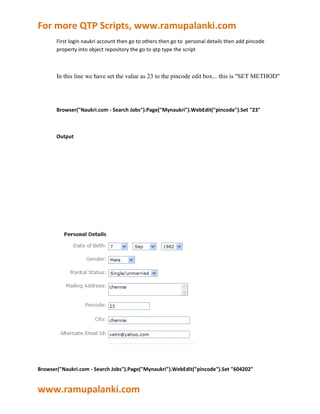 For more QTP Scripts, www.ramupalanki.com
       First login naukri account then go to others then go to personal details then add pincode
       property into object repository the go to qtp type the script



       In this line we have set the value as 23 to the pincode edit box... this is "SET METHOD"




       Browser("Naukri.com - Search Jobs").Page("Mynaukri").WebEdit("pincode").Set "23"



       Output




Browser("Naukri.com - Search Jobs").Page("Mynaukri").WebEdit("pincode").Set "604202"


www.ramupalanki.com
 