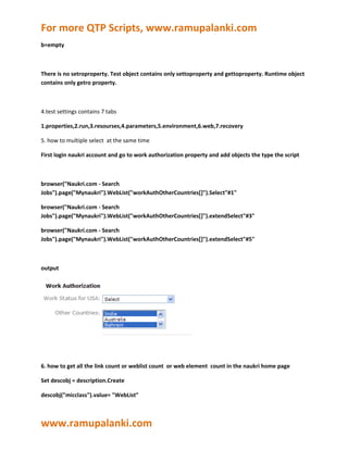 For more QTP Scripts, www.ramupalanki.com
b=empty



There is no setroproperty. Test object contains only settoproperty and gettoproperty. Runtime object
contains only getro property.



4.test settings contains 7 tabs

1.properties,2.run,3.resourses,4.parameters,5.environment,6.web,7.recovery

5. how to multiple select at the same time

First login naukri account and go to work authorization property and add objects the type the script



browser("Naukri.com - Search
Jobs").page("Mynaukri").WebList("workAuthOtherCountries[]").Select"#1"

browser("Naukri.com - Search
Jobs").page("Mynaukri").WebList("workAuthOtherCountries[]").extendSelect"#3"

browser("Naukri.com - Search
Jobs").page("Mynaukri").WebList("workAuthOtherCountries[]").extendSelect"#5"



output




6. how to get all the link count or weblist count or web element count in the naukri home page

Set descobj = description.Create

descobj("micclass").value= "WebList"



www.ramupalanki.com
 