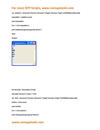 For more QTP Scripts, www.ramupalanki.com
set weblists = browser("micclass:=Browser").Page("micclass:=Page").ChildObjects(descobj)

totweblist = weblists.count

print totweblist

For i = 0 to totweblist-1

print weblists(i).getroproperty("Name")

Next

Output




Set descobj = description.Create

descobj("micclass").value= "Link"

set links = browser("micclass:=Browser").Page("micclass:=Page").ChildObjects(descobj)

totlink = links.count

print totlink

For i = 0 to totlink-1

print links(i).getroproperty("Name")



www.ramupalanki.com
 