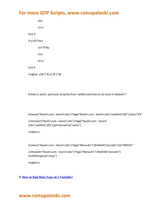 For more QTP Scripts, www.ramupalanki.com
               else

               x1=x

      End If

      If y<10 Then

               y1="0"&y

               else

               y1=y

      End If

      msgbox x1&"/"& y1 &"/"&z




      8.how to select particular property from weblist and how to set value in webedit ?




      browser("Naukri.com - Search Jobs").Page("Naukri.com - Search Jobs").weblist("qf[]").Select"#3"

      a=browser("Naukri.com - Search Jobs").Page("Naukri.com - Search
      Jobs").weblist("qf[]").getroproperty("value")

      msgbox a



      browser("Naukri.com - Search Jobs").Page("Mynaukri").WebEdit("pincode").Set"604202"

      a=Browser("Naukri.com - Search Jobs").Page("Mynaukri").WebEdit("pincode").
      GetROProperty("value")

      msgbox a




9. How to find Data Type of a Variable?




www.ramupalanki.com
 