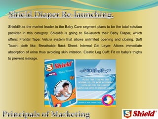 Shield® as the market leader in the Baby Care segment plans to be the total solution
provider in this category. Shield® is going to Re-launch their Baby Diaper, which
offers: Frontal Tape: Velcro system that allows unlimited opening and closing. Soft
Touch, cloth like, Breathable Back Sheet. Internal Gel Layer: Allows immediate
absorption of urine thus avoiding skin irritation. Elastic Leg Cuff: Fit on baby‟s thighs
to prevent leakage.
 