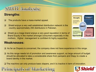 Strengths:
 The products have a mass-market appeal.
 Shield enjoys a very well established distribution network in the
country approximately 250 distributors in Pakistan.
 Shield as a mega brand enjoys a very good reputation in terms of
Brand Equity in the market amongst consumers especially in the
mothers. Higher management is confident & highly supportive.
Weaknesses:
 As far as Diapers is concerned, the company does not have experience in this range.
 As this range needs lot of promotion and awareness support, so large amount of budget
should be allocated to take a considerable share from pampers and Diapy to create a
brand identity in the market.
 The machine can only produce basic diapers, and it is inactive in term of innovation.
 