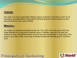 VISION:
Our vision is to be an organization offering value to everyone in the family, known for its
innovative, groundbreaking & responsible marketing approach where people love their
jobs & feel proud to be a part of Shield.
Mission :
our mission of caring and protecting human life. The „Care‟ is the core spirit, which has
made Shield® as a recognized household name in Pakistan. approach has been the
forefront in every managerial decision and this has been incorporated in every step of the
system, so in other words, every step is directed towards the ultimate goal of „Customer
Care‟.
 