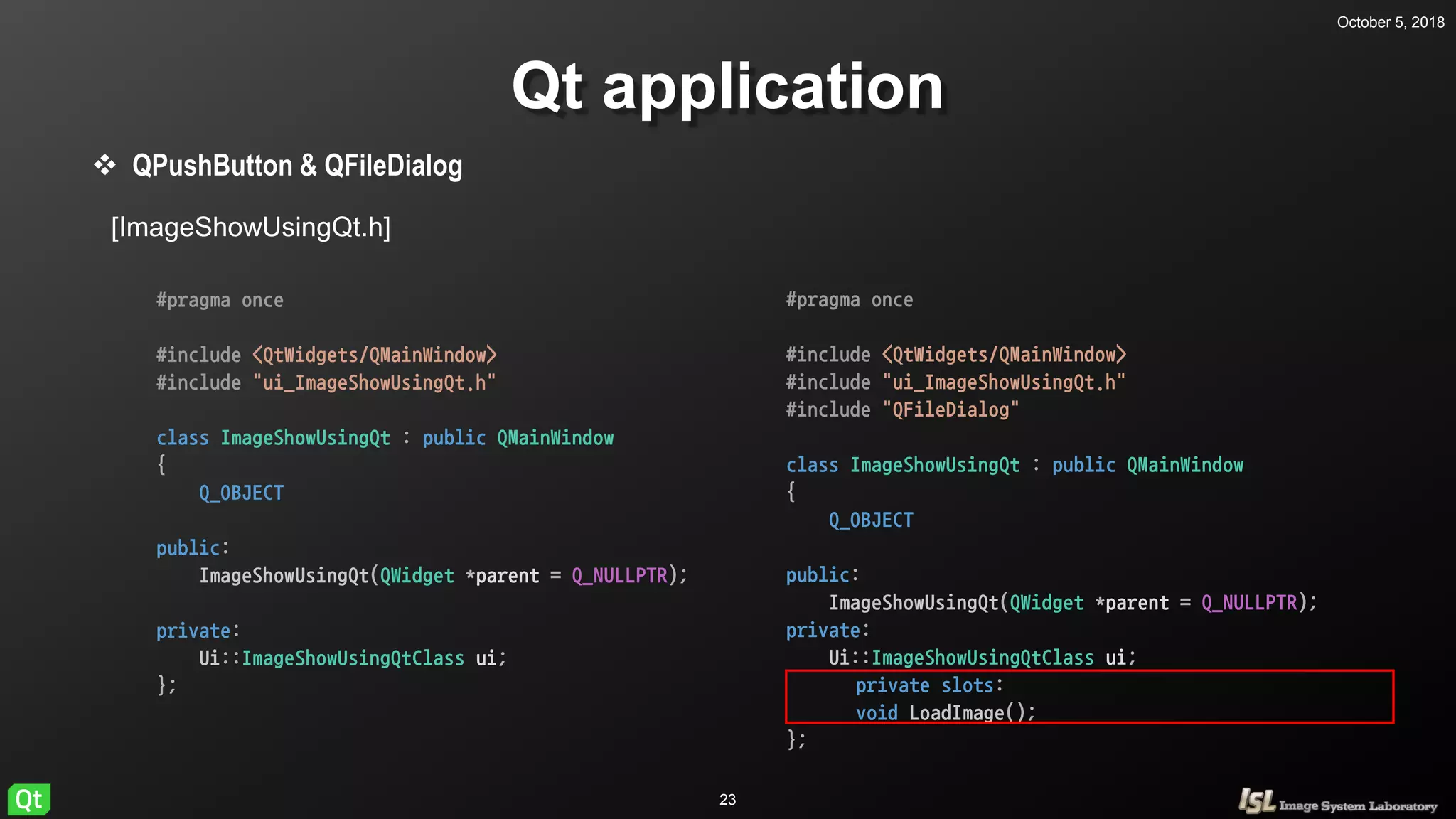 October 5, 2018
23
Qt application
 QPushButton & QFileDialog
#pragma once
#include <QtWidgets/QMainWindow>
#include "ui_ImageShowUsingQt.h"
class ImageShowUsingQt : public QMainWindow
{
Q_OBJECT
public:
ImageShowUsingQt(QWidget *parent = Q_NULLPTR);
private:
Ui::ImageShowUsingQtClass ui;
};
#pragma once
#include <QtWidgets/QMainWindow>
#include "ui_ImageShowUsingQt.h"
#include "QFileDialog"
class ImageShowUsingQt : public QMainWindow
{
Q_OBJECT
public:
ImageShowUsingQt(QWidget *parent = Q_NULLPTR);
private:
Ui::ImageShowUsingQtClass ui;
private slots:
void LoadImage();
};
[ImageShowUsingQt.h]
 