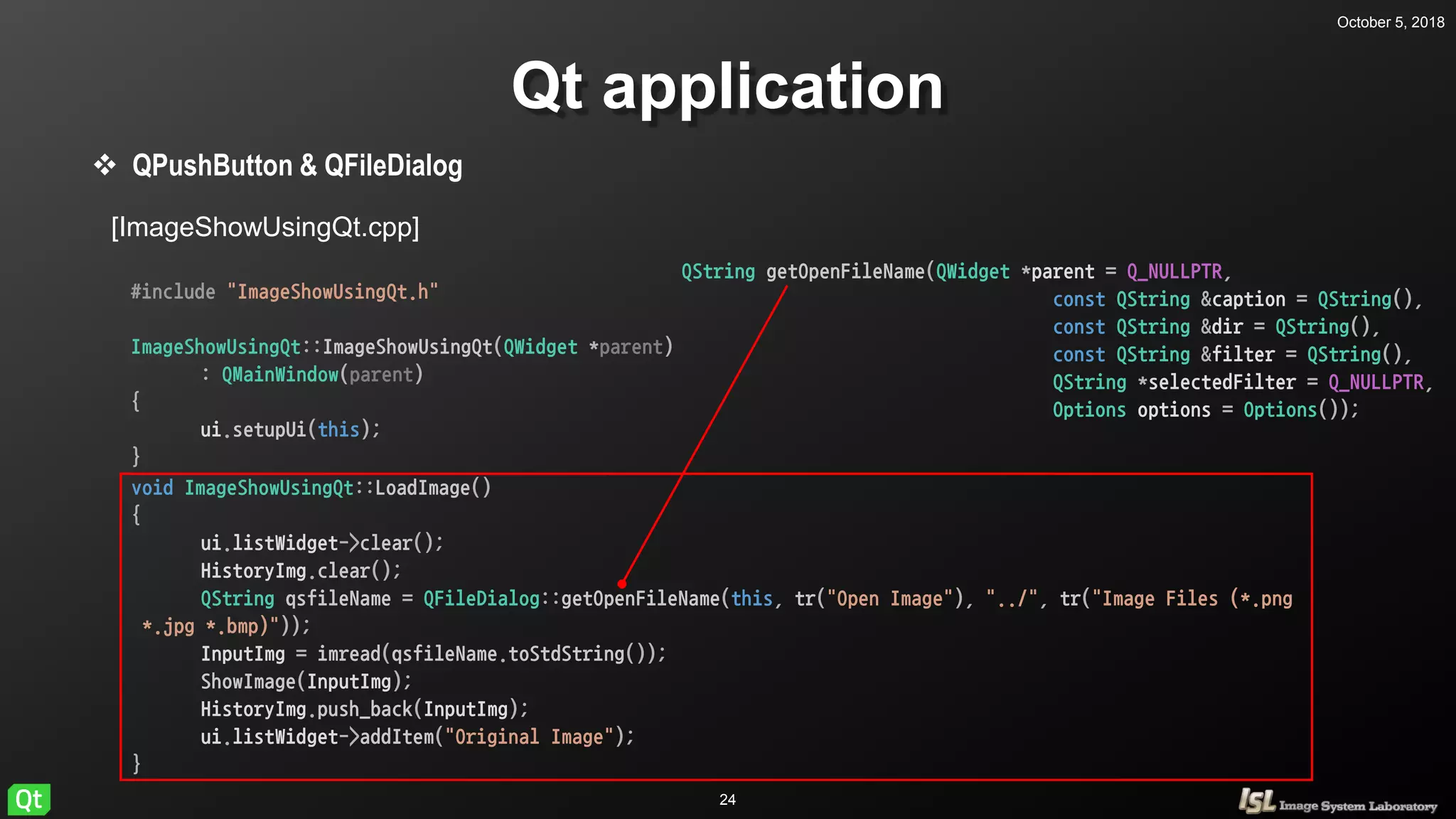 October 5, 2018
24
Qt application
 QPushButton & QFileDialog
[ImageShowUsingQt.cpp]
#include "ImageShowUsingQt.h"
ImageShowUsingQt::ImageShowUsingQt(QWidget *parent)
: QMainWindow(parent)
{
ui.setupUi(this);
}
void ImageShowUsingQt::LoadImage()
{
ui.listWidget->clear();
HistoryImg.clear();
QString qsfileName = QFileDialog::getOpenFileName(this, tr("Open Image"), "../", tr("Image Files (*.png
*.jpg *.bmp)"));
InputImg = imread(qsfileName.toStdString());
ShowImage(InputImg);
HistoryImg.push_back(InputImg);
ui.listWidget->addItem("Original Image");
}
QString getOpenFileName(QWidget *parent = Q_NULLPTR,
const QString &caption = QString(),
const QString &dir = QString(),
const QString &filter = QString(),
QString *selectedFilter = Q_NULLPTR,
Options options = Options());
 