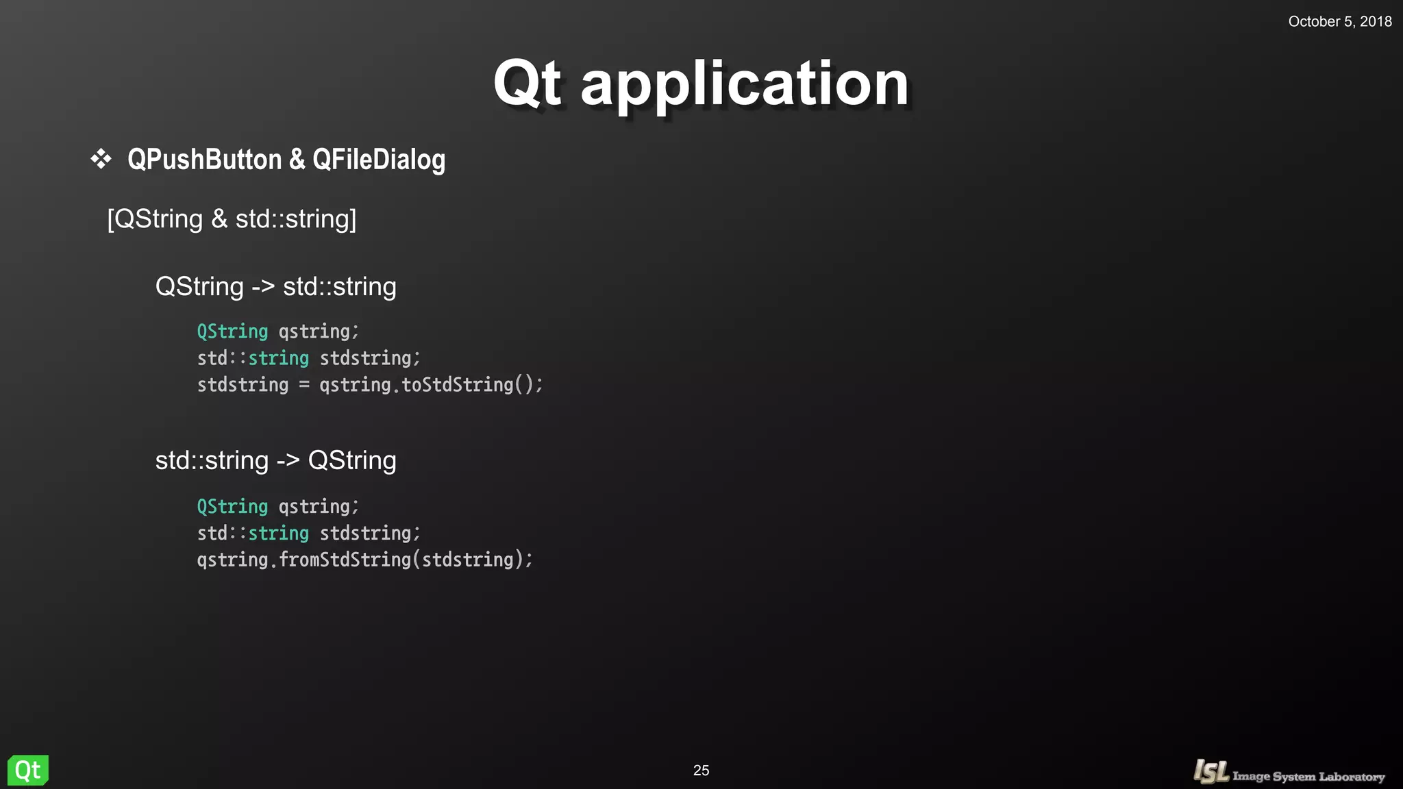October 5, 2018
25
Qt application
 QPushButton & QFileDialog
[QString & std::string]
QString -> std::string
std::string -> QString
QString qstring;
std::string stdstring;
stdstring = qstring.toStdString();
QString qstring;
std::string stdstring;
qstring.fromStdString(stdstring);
 