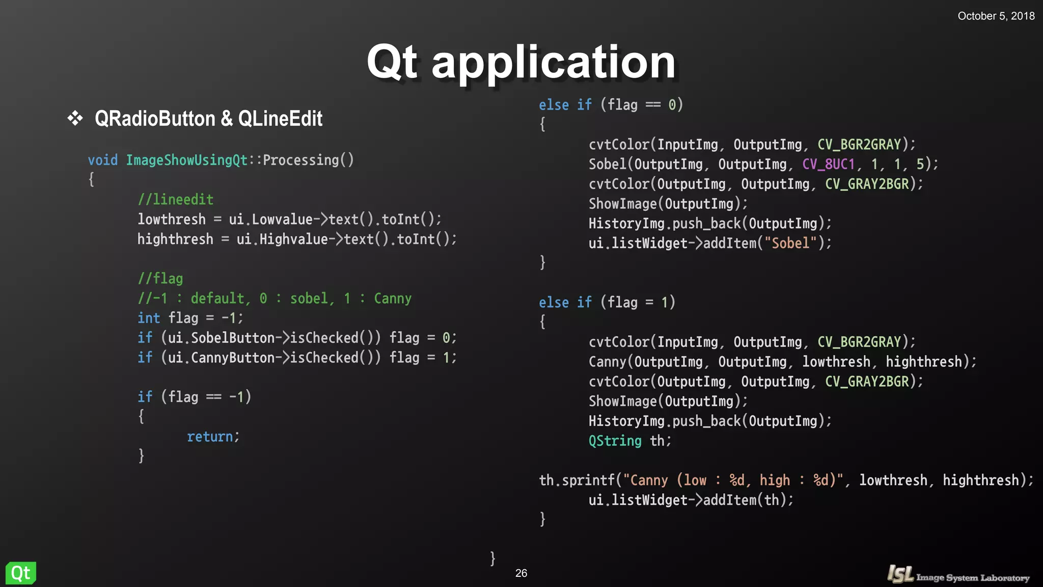 October 5, 2018
26
Qt application
 QRadioButton & QLineEdit
void ImageShowUsingQt::Processing()
{
//lineedit
lowthresh = ui.Lowvalue->text().toInt();
highthresh = ui.Highvalue->text().toInt();
//flag
//-1 : default, 0 : sobel, 1 : Canny
int flag = -1;
if (ui.SobelButton->isChecked()) flag = 0;
if (ui.CannyButton->isChecked()) flag = 1;
if (flag == -1)
{
return;
}
else if (flag == 0)
{
cvtColor(InputImg, OutputImg, CV_BGR2GRAY);
Sobel(OutputImg, OutputImg, CV_8UC1, 1, 1, 5);
cvtColor(OutputImg, OutputImg, CV_GRAY2BGR);
if (flag == -1)
{
return;
}
else if (flag == 0)
{
cvtColor(InputImg, OutputImg, CV_BGR2GRAY);
Sobel(OutputImg, OutputImg, CV_8UC1, 1, 1, 5);
cvtColor(OutputImg, OutputImg, CV_GRAY2BGR);
ShowImage(OutputImg);
HistoryImg.push_back(OutputImg);
ui.listWidget->addItem("Sobel");
}
else if (flag = 1)
{
cvtColor(InputImg, OutputImg, CV_BGR2GRAY);
Canny(OutputImg, OutputImg, lowthresh, highthresh);
cvtColor(OutputImg, OutputImg, CV_GRAY2BGR);
ShowImage(OutputImg);
HistoryImg.push_back(OutputImg);
QString th;
th.sprintf("Canny (low : %d, high : %d)", lowthresh, highthresh);
ui.listWidget->addItem(th);
}
}
 