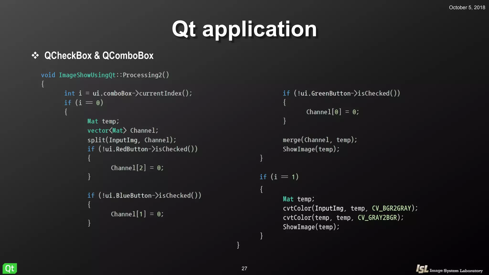 October 5, 2018
27
Qt application
 QCheckBox & QComboBox
{
Mat temp;
cvtColor(InputImg, temp, CV_BGR2GRAY);
cvtColor(temp, temp, CV_GRAY2BGR);
ShowImage(temp);
}
}
 