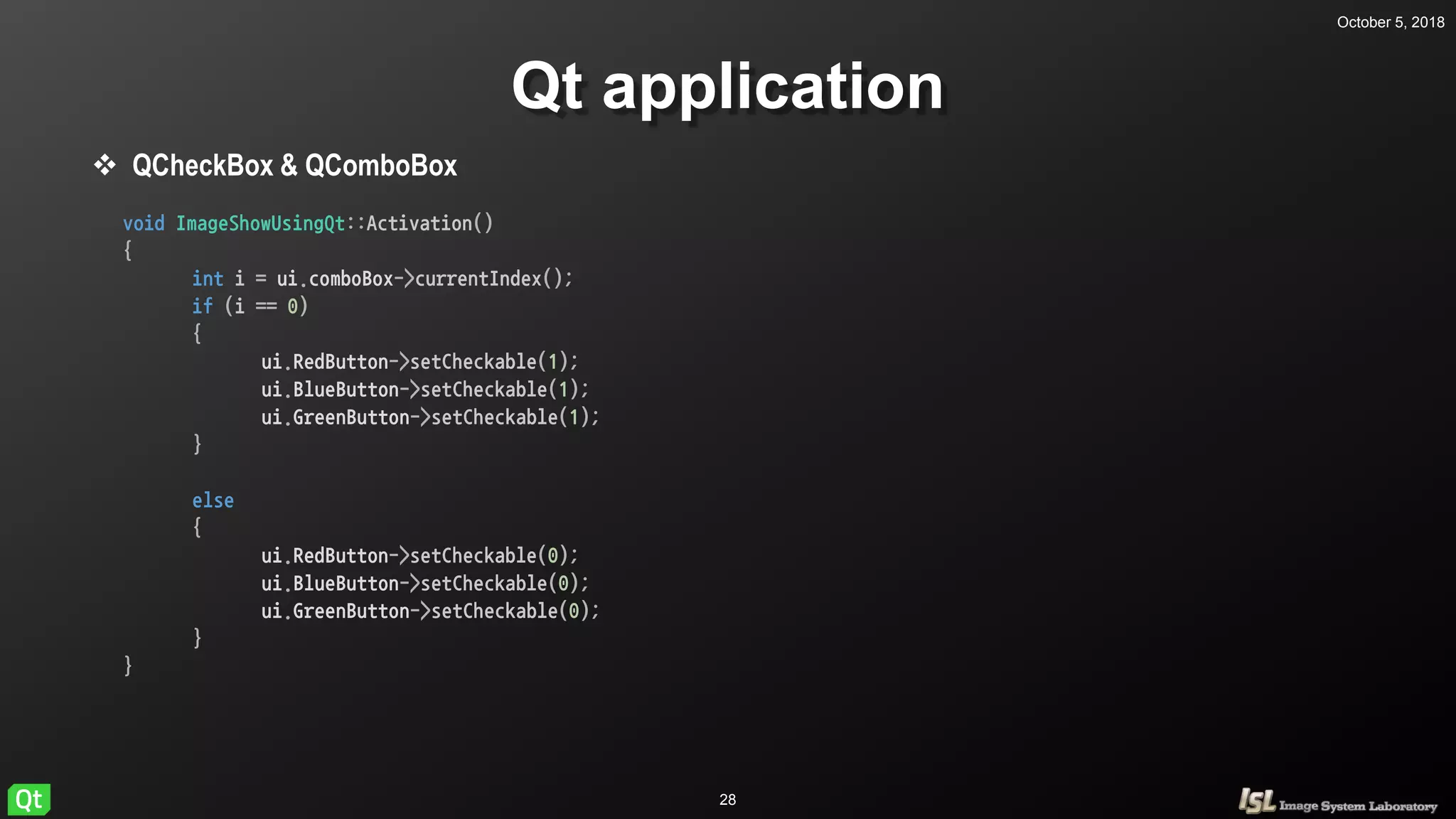 October 5, 2018
28
Qt application
 QCheckBox & QComboBox
void ImageShowUsingQt::Activation()
{
int i = ui.comboBox->currentIndex();
if (i == 0)
{
ui.RedButton->setCheckable(1);
ui.BlueButton->setCheckable(1);
ui.GreenButton->setCheckable(1);
}
else
{
ui.RedButton->setCheckable(0);
ui.BlueButton->setCheckable(0);
ui.GreenButton->setCheckable(0);
}
}
 