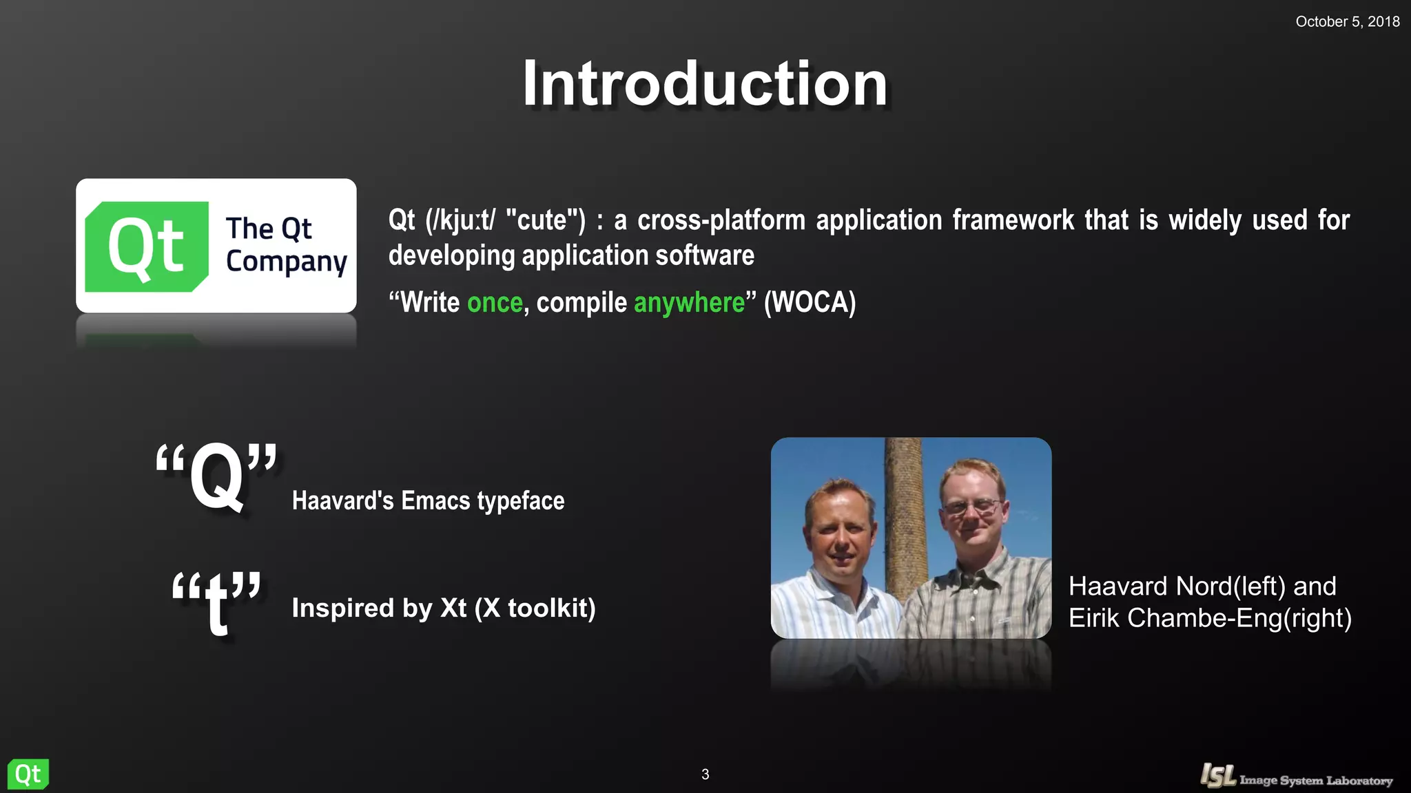 October 5, 2018
3
Introduction
Haavard Nord(left) and
Eirik Chambe-Eng(right)
Qt (/kjuːt/ "cute") : a cross-platform application framework that is widely used for
developing application software
“Write once, compile anywhere” (WOCA)
“Q”
“t”
Haavard's Emacs typeface
Inspired by Xt (X toolkit)
 