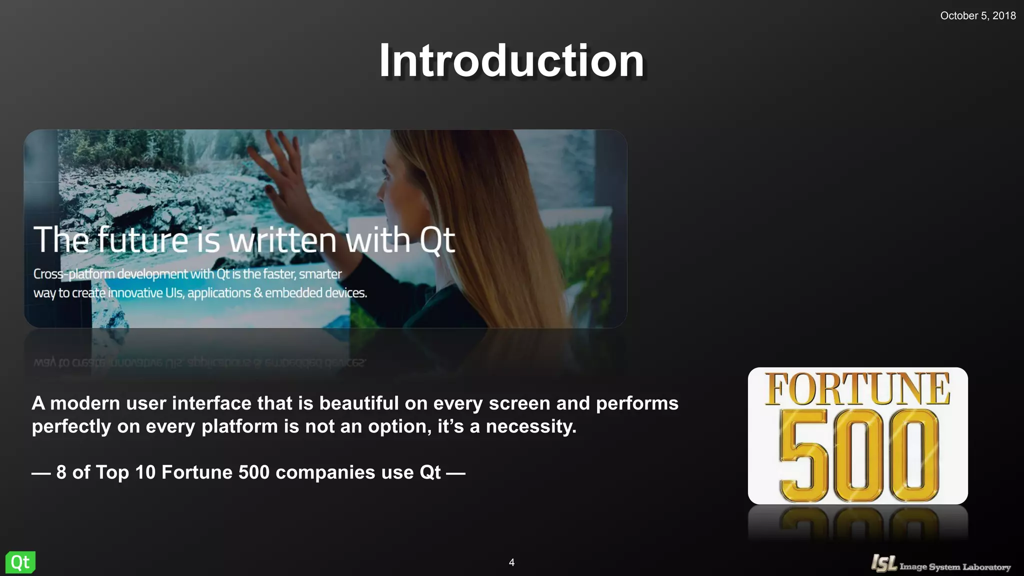 October 5, 2018
4
Introduction
A modern user interface that is beautiful on every screen and performs
perfectly on every platform is not an option, it’s a necessity.
— 8 of Top 10 Fortune 500 companies use Qt —
 