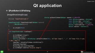 October 5, 2018
24
Qt application
 QPushButton & QFileDialog
[ImageShowUsingQt.cpp]
#include "ImageShowUsingQt.h"
ImageShowUsingQt::ImageShowUsingQt(QWidget *parent)
: QMainWindow(parent)
{
ui.setupUi(this);
}
void ImageShowUsingQt::LoadImage()
{
ui.listWidget->clear();
HistoryImg.clear();
QString qsfileName = QFileDialog::getOpenFileName(this, tr("Open Image"), "../", tr("Image Files (*.png
*.jpg *.bmp)"));
InputImg = imread(qsfileName.toStdString());
ShowImage(InputImg);
HistoryImg.push_back(InputImg);
ui.listWidget->addItem("Original Image");
}
QString getOpenFileName(QWidget *parent = Q_NULLPTR,
const QString &caption = QString(),
const QString &dir = QString(),
const QString &filter = QString(),
QString *selectedFilter = Q_NULLPTR,
Options options = Options());
 