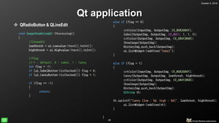 October 5, 2018
26
Qt application
 QRadioButton & QLineEdit
void ImageShowUsingQt::Processing()
{
//lineedit
lowthresh = ui.Lowvalue->text().toInt();
highthresh = ui.Highvalue->text().toInt();
//flag
//-1 : default, 0 : sobel, 1 : Canny
int flag = -1;
if (ui.SobelButton->isChecked()) flag = 0;
if (ui.CannyButton->isChecked()) flag = 1;
if (flag == -1)
{
return;
}
else if (flag == 0)
{
cvtColor(InputImg, OutputImg, CV_BGR2GRAY);
Sobel(OutputImg, OutputImg, CV_8UC1, 1, 1, 5);
cvtColor(OutputImg, OutputImg, CV_GRAY2BGR);
if (flag == -1)
{
return;
}
else if (flag == 0)
{
cvtColor(InputImg, OutputImg, CV_BGR2GRAY);
Sobel(OutputImg, OutputImg, CV_8UC1, 1, 1, 5);
cvtColor(OutputImg, OutputImg, CV_GRAY2BGR);
ShowImage(OutputImg);
HistoryImg.push_back(OutputImg);
ui.listWidget->addItem("Sobel");
}
else if (flag = 1)
{
cvtColor(InputImg, OutputImg, CV_BGR2GRAY);
Canny(OutputImg, OutputImg, lowthresh, highthresh);
cvtColor(OutputImg, OutputImg, CV_GRAY2BGR);
ShowImage(OutputImg);
HistoryImg.push_back(OutputImg);
QString th;
th.sprintf("Canny (low : %d, high : %d)", lowthresh, highthresh);
ui.listWidget->addItem(th);
}
}
 