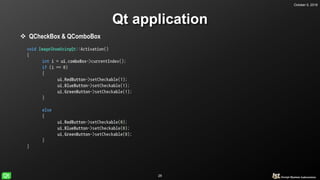 October 5, 2018
28
Qt application
 QCheckBox & QComboBox
void ImageShowUsingQt::Activation()
{
int i = ui.comboBox->currentIndex();
if (i == 0)
{
ui.RedButton->setCheckable(1);
ui.BlueButton->setCheckable(1);
ui.GreenButton->setCheckable(1);
}
else
{
ui.RedButton->setCheckable(0);
ui.BlueButton->setCheckable(0);
ui.GreenButton->setCheckable(0);
}
}
 