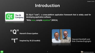 October 5, 2018
3
Introduction
Haavard Nord(left) and
Eirik Chambe-Eng(right)
Qt (/kjuːt/ "cute") : a cross-platform application framework that is widely used for
developing application software
“Write once, compile anywhere” (WOCA)
“Q”
“t”
Haavard's Emacs typeface
Inspired by Xt (X toolkit)
 
