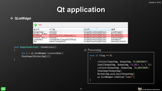 October 5, 2018
31
Qt application
 QListWidget
void ImageShowUsingQt::ShowHistory()
{
int i = ui.listWidget->currentRow();
ShowImage(HistoryImg[i]);
}
void ImageShowUsingQt::Processing()
{
//lineedit
lowthresh = ui.Lowvalue->text().toInt();
highthresh = ui.Highvalue->text().toInt();
//flag
//-1 : default, 0 : sobel, 1 : Canny
int flag = -1;
if (ui.SobelButton->isChecked()) flag = 0;
if (ui.CannyButton->isChecked()) flag = 1;
if (flag == -1)
{
return;
}
else if (flag == 0)
{
cvtColor(InputImg, OutputImg, CV_BGR2GRAY);
Sobel(OutputImg, OutputImg, CV_8UC1, 1, 1, 5);
cvtColor(OutputImg, OutputImg, CV_GRAY2BGR);
ShowImage(OutputImg);
HistoryImg.push_back(OutputImg);
ui.listWidget->addItem("Sobel");
}
else if (flag = 1)
{
cf. Processing
 